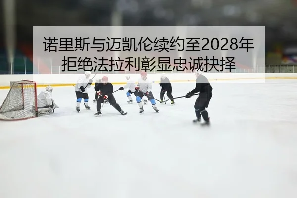诺里斯与迈凯伦续约至2028年 拒绝法拉利彰显忠诚抉择