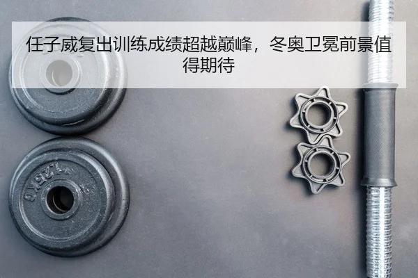 任子威复出训练成绩超越巅峰，冬奥卫冕前景值得期待